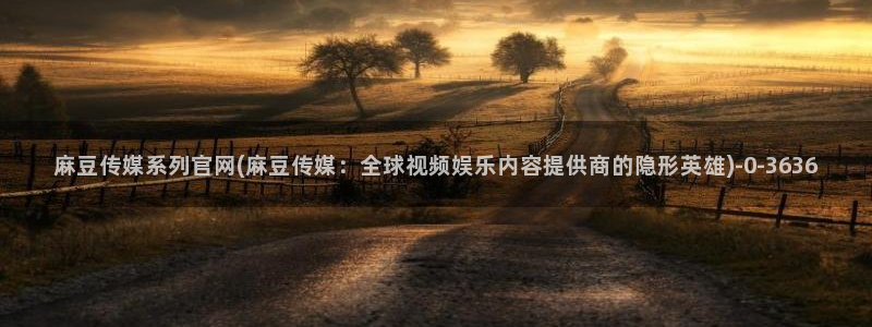 麻豆传媒官网刘思：麻豆传媒系列官网(麻豆传媒：全球视频娱乐内容提供商的隐形英雄)