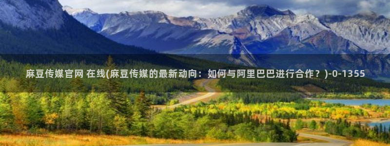 麻豆传媒官网樱桃：麻豆传媒官网 在线(麻豆传媒的最新动向：如何与阿里巴巴进行合作？)